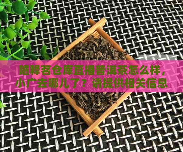 陋释茗仓库直播普洱茶怎么样，小广去哪儿了？请提供相关信息。