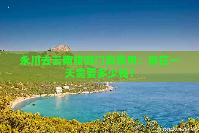 永川去云南旅游门票费用：现在一天需要多少钱？