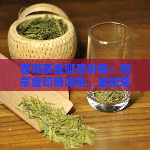 普洱茶金班章价格：班章金印普洱茶，金班章茶叶价格，普洱班章金芽价格