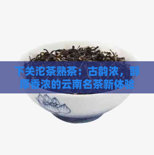 下关沱茶熟茶：古韵浓，醇厚香浓的云南名茶新体验