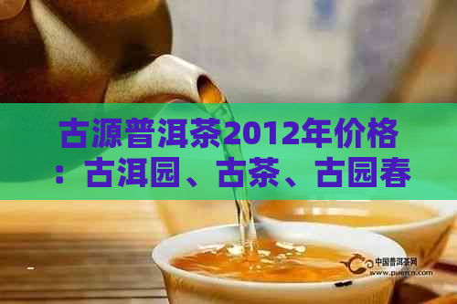 古源普洱茶2012年价格：古洱园、古茶、古园春普洱各价位解析