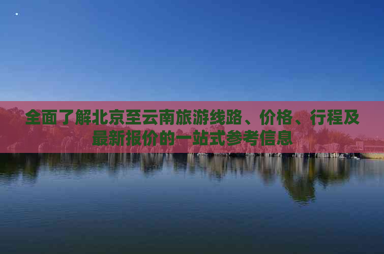 全面了解北京至云南旅游线路、价格、行程及最新报价的一站式参考信息