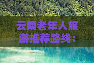 云南老年人旅游推荐路线：全方位详解，满足您的所有疑问和需求