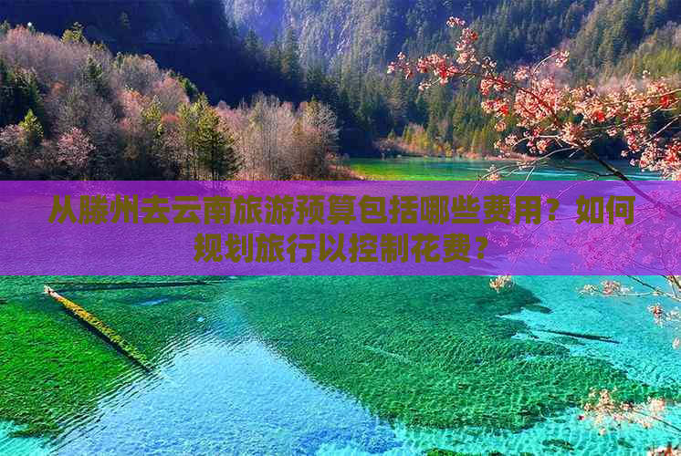 从滕州去云南旅游预算包括哪些费用？如何规划旅行以控制花费？