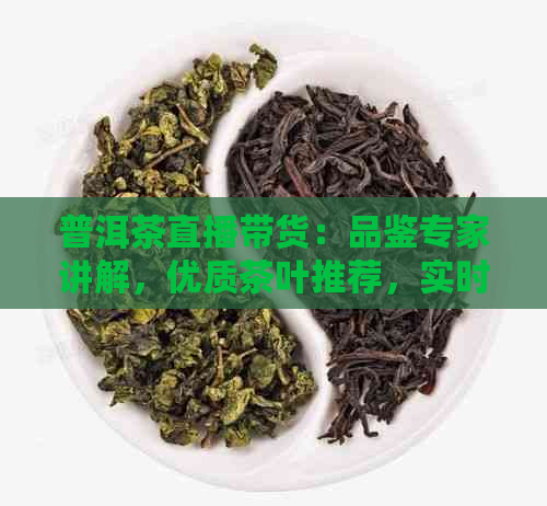 普洱茶直播带货：品鉴专家讲解，优质茶叶推荐，实时互动体验