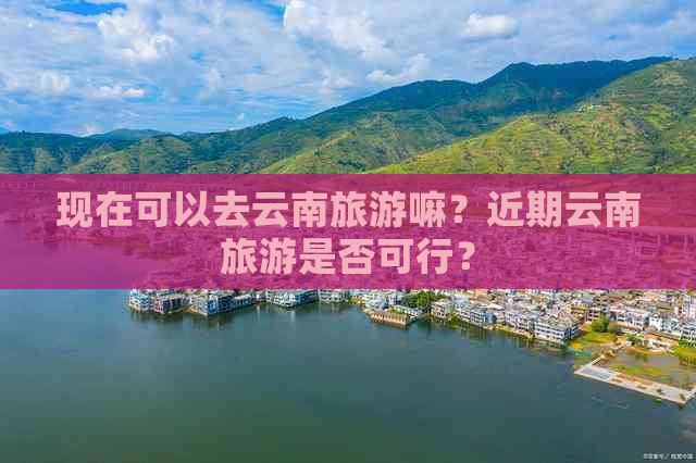 现在可以去云南旅游嘛？近期云南旅游是否可行？