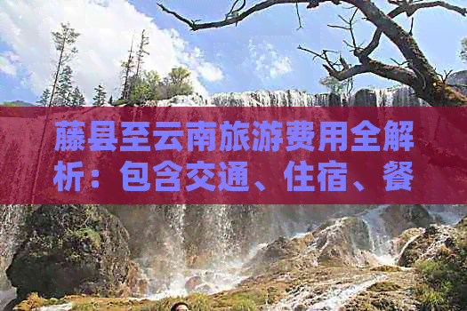 藤县至云南旅游费用全解析：包含交通、住宿、餐饮等各方面预算
