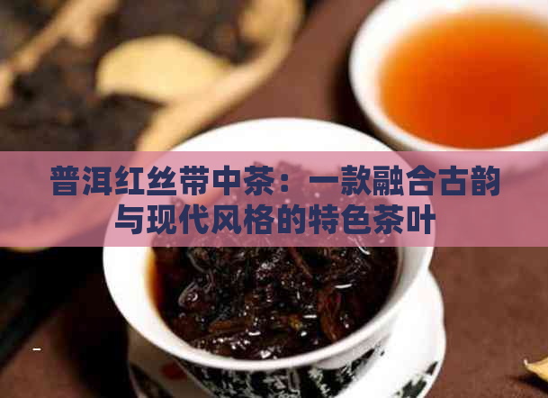 普洱红丝带中茶：一款融合古韵与现代风格的特色茶叶