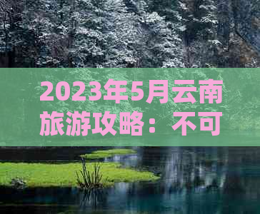 2023年5月云南旅游攻略：不可错过的景点和天气