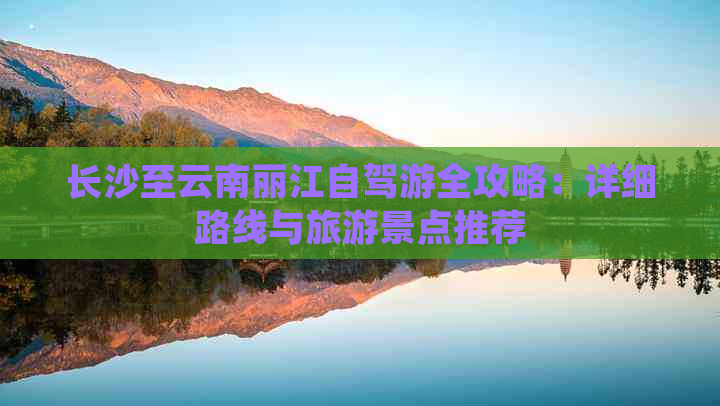 长沙至云南丽江自驾游全攻略：详细路线与旅游景点推荐