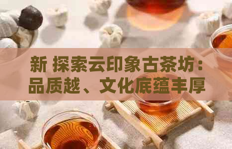 新 探索云印象古茶坊：品质越、文化底蕴丰厚的古茶体验