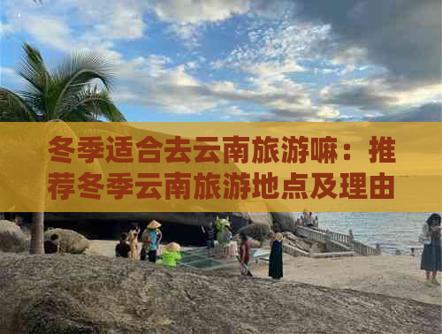 冬季适合去云南旅游嘛：推荐冬季云南旅游地点及理由