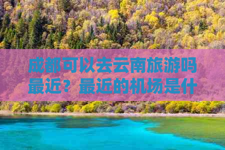 成都可以去云南旅游吗最近？最近的机场是什么？