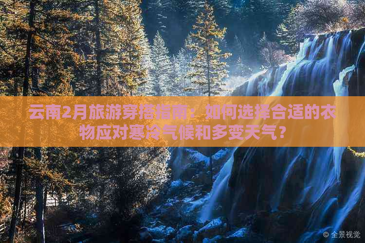 云南2月旅游穿搭指南：如何选择合适的衣物应对寒冷气候和多变天气？