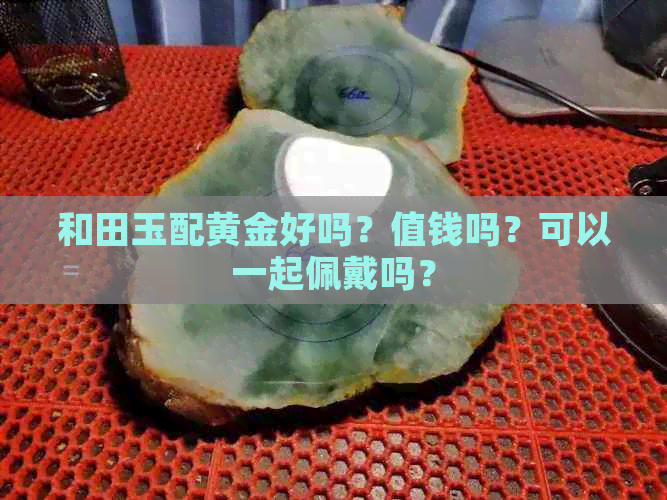 和田玉配黄金好吗？值钱吗？可以一起佩戴吗？