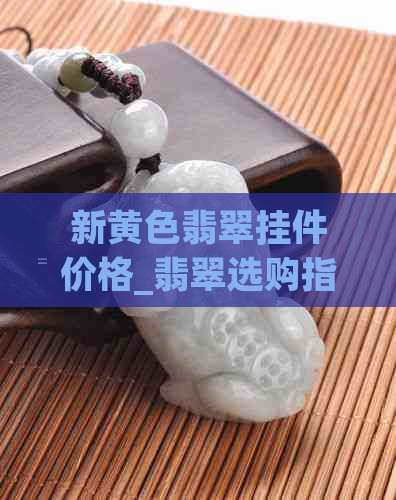 新黄色翡翠挂件价格_翡翠选购指南_如何辨别真假翡翠