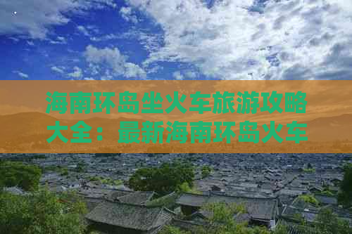 海南环岛坐火车旅游攻略大全：最新海南环岛火车乘坐指南及环岛游攻略