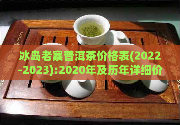 冰岛老寨普洱茶价格表(2022-2023):2020年及历年详细价目