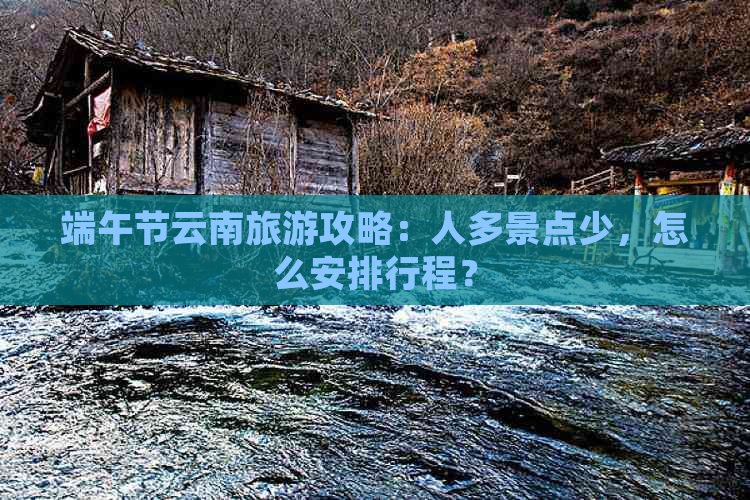 端午节云南旅游攻略：人多景点少，怎么安排行程？