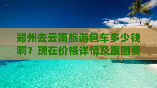 郑州去云南旅游包车多少钱啊？现在价格详情及跟团费用解析