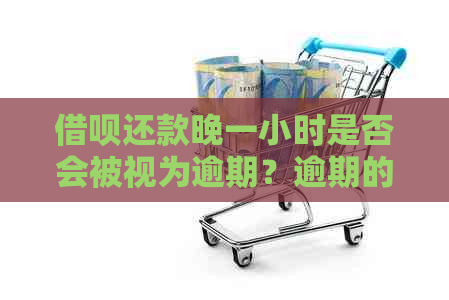 借呗还款晚一小时是否会被视为逾期？逾期的界定标准及相关后果是什么？