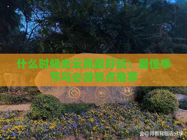 什么时候去云南更好玩：更佳季节与必游景点推荐