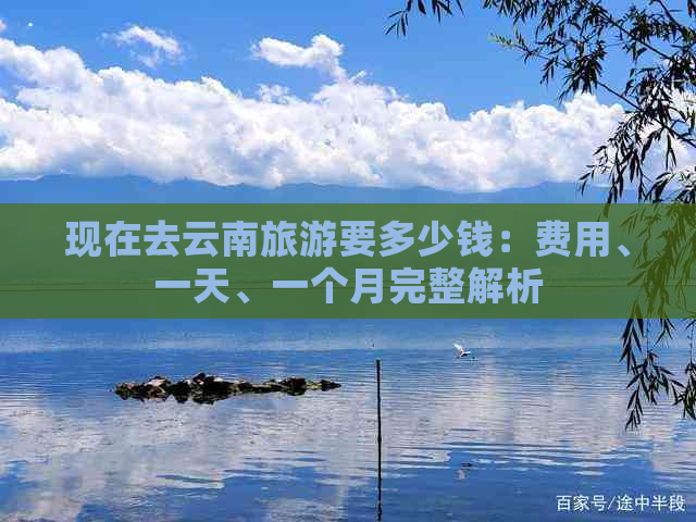 现在去云南旅游要多少钱：费用、一天、一个月完整解析