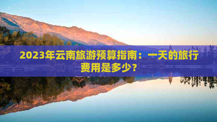 2023年云南旅游预算指南：一天的旅行费用是多少？