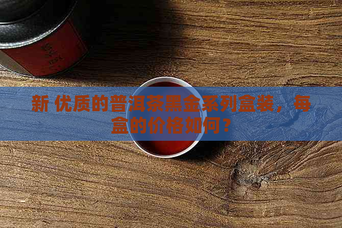 新 优质的普洱茶黑金系列盒装，每盒的价格如何？