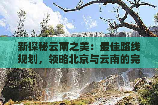 新探秘云南之美：更佳路线规划，领略北京与云南的完美融合