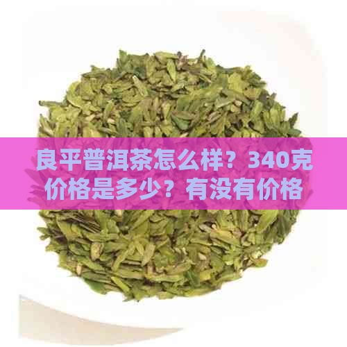 良平普洱茶怎么样？340克价格是多少？有没有价格表？还有礼盒熟茶的价格。