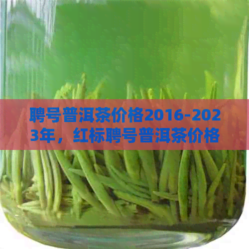 聘号普洱茶价格2016-2023年，红标聘号普洱茶价格