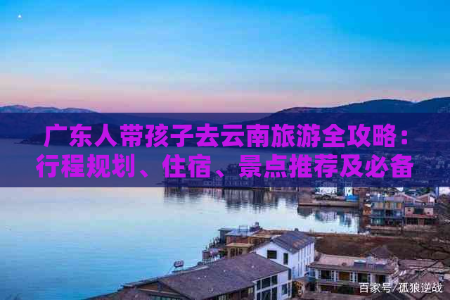 广东人带孩子去云南旅游全攻略：行程规划、住宿、景点推荐及必备注意事项