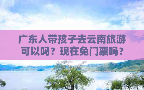 广东人带孩子去云南旅游可以吗？现在免门票吗？