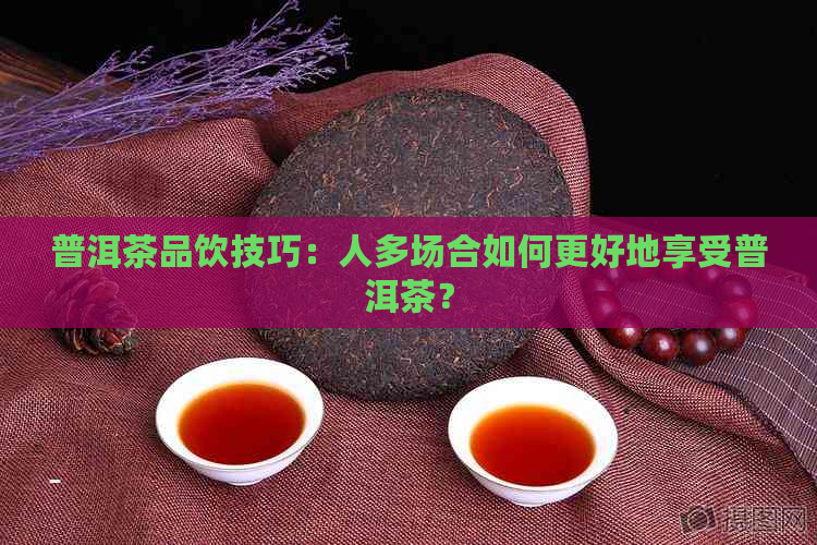 普洱茶品饮技巧：人多场合如何更好地享受普洱茶？