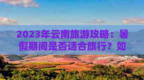 2023年云南旅游攻略：暑假期间是否适合旅行？如何避免人群拥挤和高价门票？