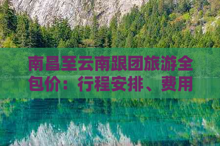 南昌至云南跟团旅游全包价：行程安排、费用明细及注意事项一应俱全