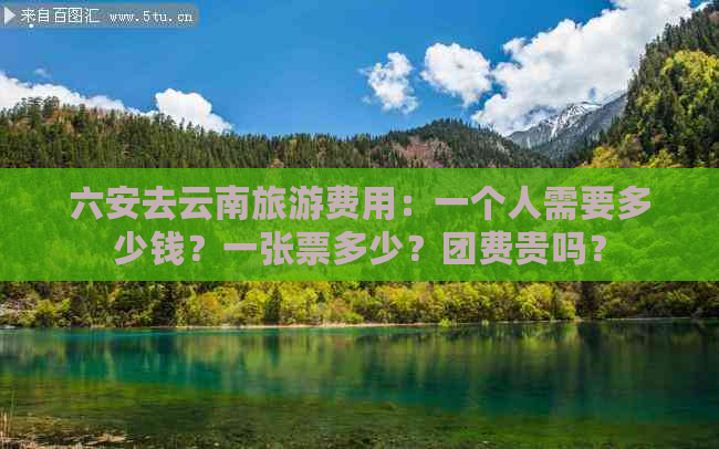 六安去云南旅游费用：一个人需要多少钱？一张票多少？团费贵吗？