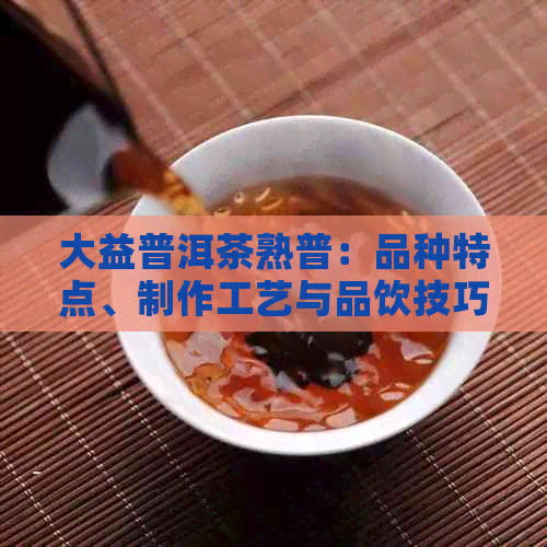 大益普洱茶熟普：品种特点、制作工艺与品饮技巧全面解析，助您轻松选对好茶