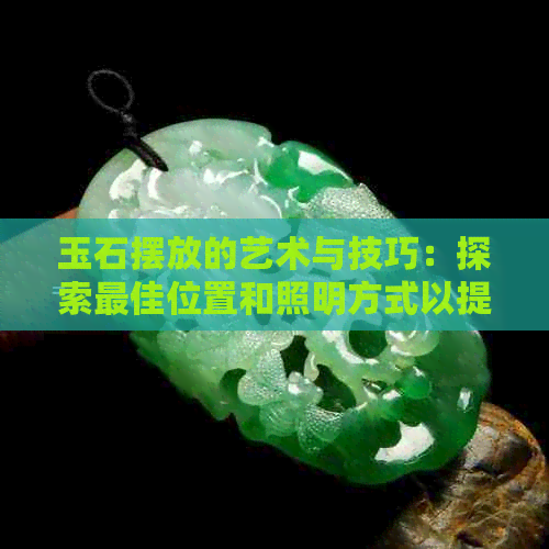 玉石摆放的艺术与技巧：探索更佳位置和照明方式以提升价值与美感