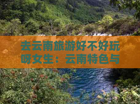 去云南旅游好不好玩呀女生：云南特色与游玩攻略