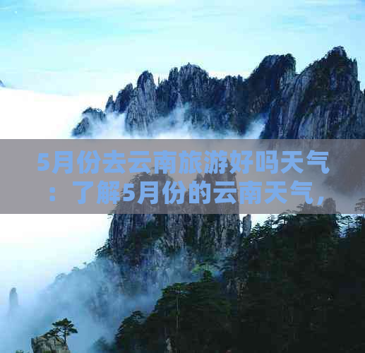 5月份去云南旅游好吗天气：了解5月份的云南天气，为你的旅行做好准备。