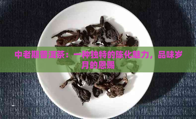 中老期普洱茶：一种独特的陈化魅力，品味岁月的恩赐