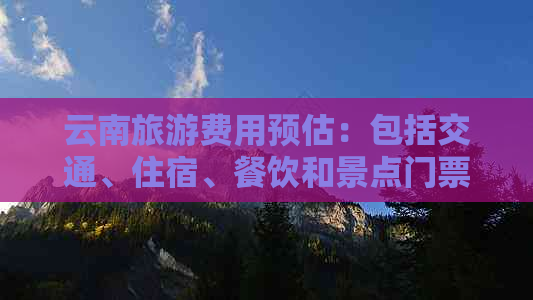 云南旅游费用预估：包括交通、住宿、餐饮和景点门票等全面分析