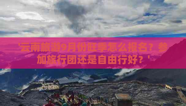 '云南旅游9月份旺季怎么报名？参加旅行团还是自由行好？'