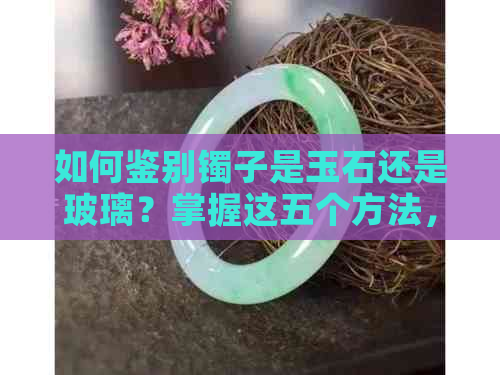 如何鉴别镯子是玉石还是玻璃？掌握这五个方法，轻松分辨真假！