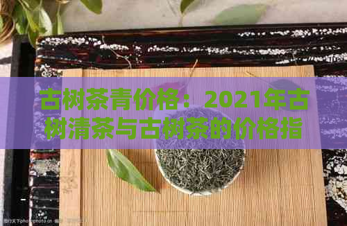 古树茶青价格：2021年古树清茶与古树茶的价格指南