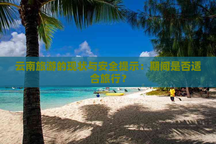 云南旅游的现状与安全提示：期间是否适合旅行？