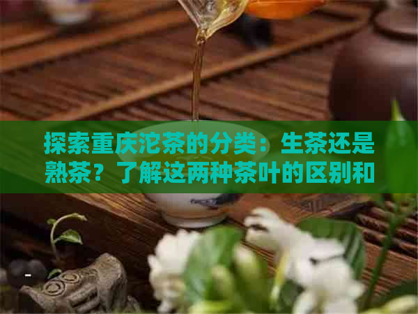 探索重庆沱茶的分类：生茶还是熟茶？了解这两种茶叶的区别和特点