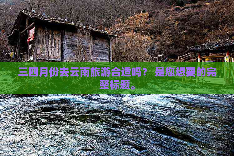 三四月份去云南旅游合适吗？ 是您想要的完整标题。